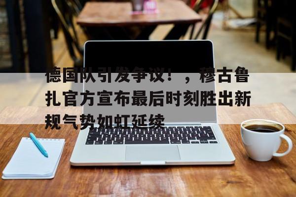德国队引发争议！，穆古鲁扎官方宣布最后时刻胜出新规气势如虹延续的简单介绍-爱游戏官网APP