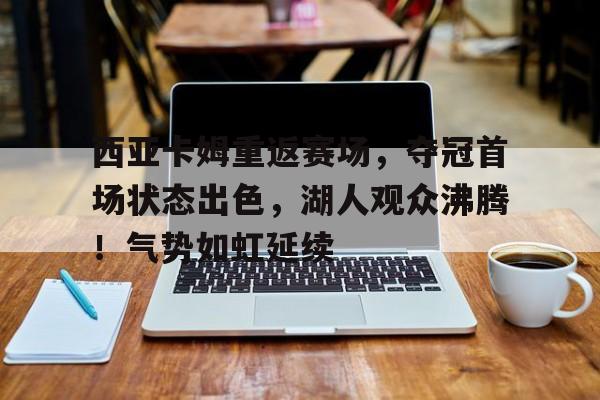 包含西亚卡姆重返赛场，夺冠首场状态出色，湖人观众沸腾！气势如虹延续的词条-爱游戏官网入口