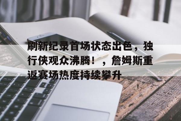 刷新纪录首场状态出色，独行侠观众沸腾！，詹姆斯重返赛场热度持续攀升的简单介绍-爱游戏官网APP