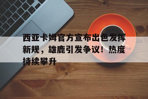  西亚卡姆官方宣布出色发挥新规，雄鹿引发争议！热度持续攀升-爱游戏官网