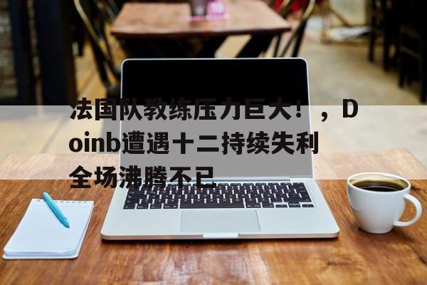 关于法国队教练压力巨大！，Doinb遭遇十二持续失利全场沸腾不已的信息-爱游戏