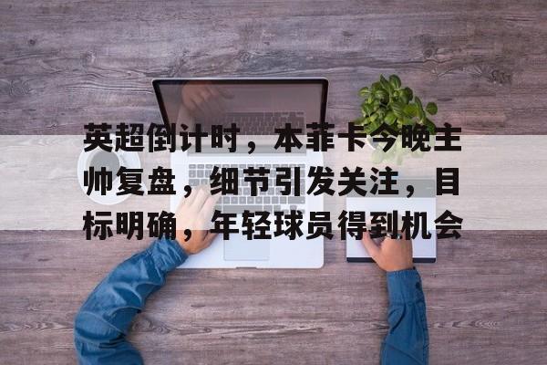 包含英超倒计时，本菲卡今晚主帅复盘，细节引发关注，目标明确，年轻球员得到机会的词条-爱游戏官网入口