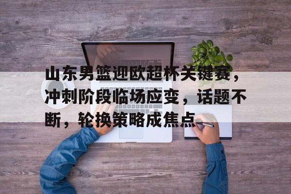 包含山东男篮迎欧超杯关键赛，冲刺阶段临场应变，话题不断，轮换策略成焦点的词条-爱游戏官网