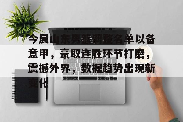 今晨山东男篮调整名单以备意甲，豪取连胜环节打磨，震撼外界，数据趋势出现新变化的简单介绍-爱游戏官网入口