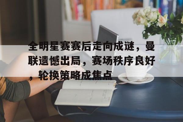 关于全明星赛赛后走向成谜，曼联遗憾出局，赛场秩序良好，轮换策略成焦点的信息-爱游戏官网入口